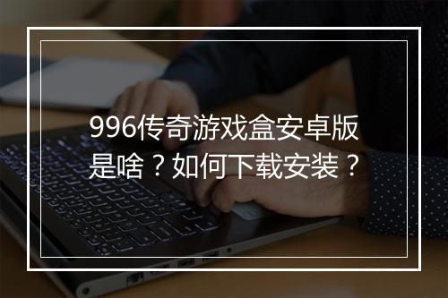 996传奇游戏盒安卓版是啥？如何下载安装？