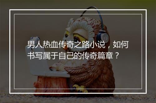 男人热血传奇之路小说，如何书写属于自己的传奇篇章？
