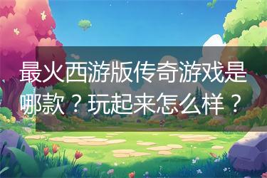 最火西游版传奇游戏是哪款？玩起来怎么样？
