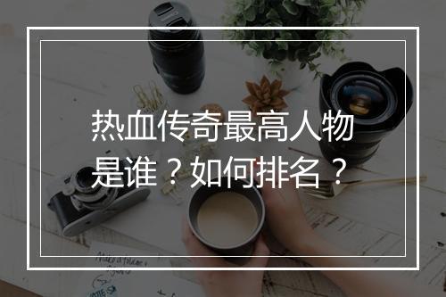 热血传奇最高人物是谁？如何排名？