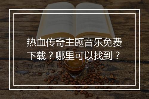 热血传奇主题音乐免费下载？哪里可以找到？