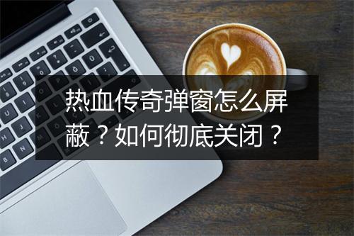 热血传奇弹窗怎么屏蔽？如何彻底关闭？