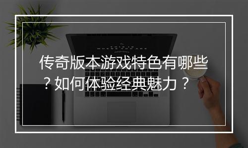 传奇版本游戏特色有哪些？如何体验经典魅力？