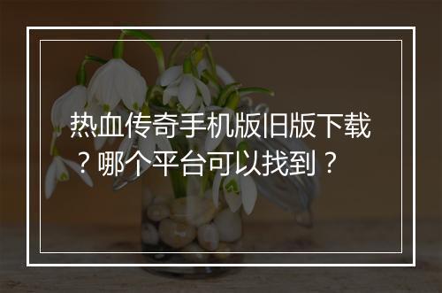 热血传奇手机版旧版下载？哪个平台可以找到？