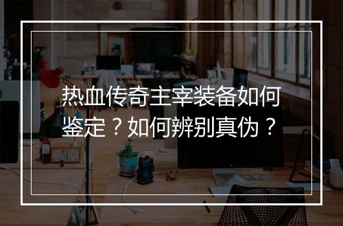 热血传奇主宰装备如何鉴定？如何辨别真伪？