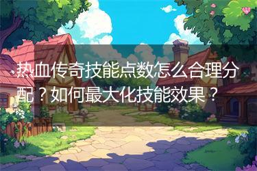 热血传奇技能点数怎么合理分配？如何最大化技能效果？