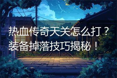 热血传奇天关怎么打？装备掉落技巧揭秘！