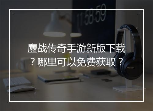 鏖战传奇手游新版下载？哪里可以免费获取？