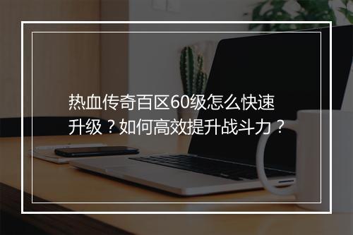 热血传奇百区60级怎么快速升级？如何高效提升战斗力？