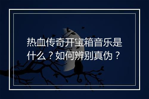 热血传奇开宝箱音乐是什么？如何辨别真伪？