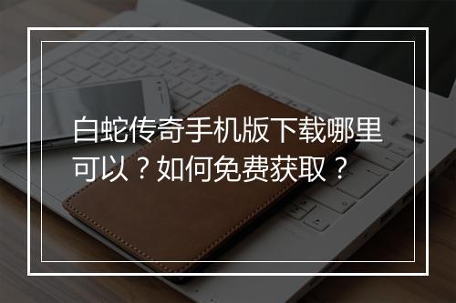 白蛇传奇手机版下载哪里可以？如何免费获取？