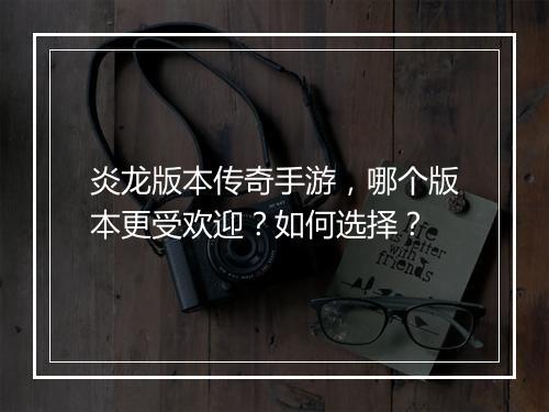 炎龙版本传奇手游，哪个版本更受欢迎？如何选择？