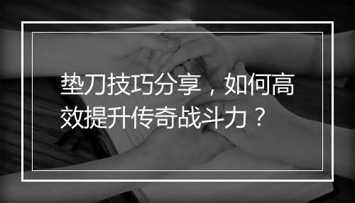 垫刀技巧分享，如何高效提升传奇战斗力？