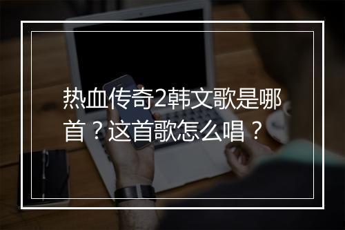 热血传奇2韩文歌是哪首？这首歌怎么唱？