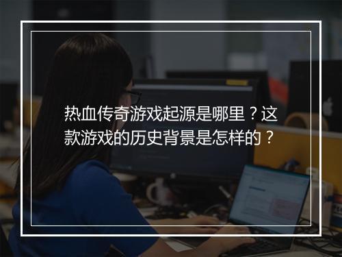 热血传奇游戏起源是哪里？这款游戏的历史背景是怎样的？