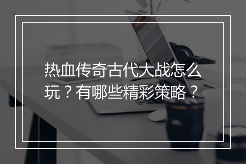 热血传奇古代大战怎么玩？有哪些精彩策略？