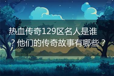热血传奇129区名人是谁？他们的传奇故事有哪些？