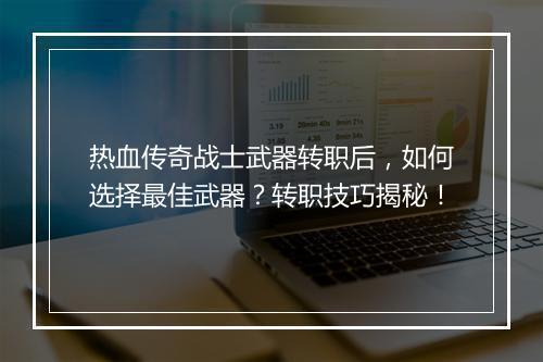 热血传奇战士武器转职后，如何选择最佳武器？转职技巧揭秘！