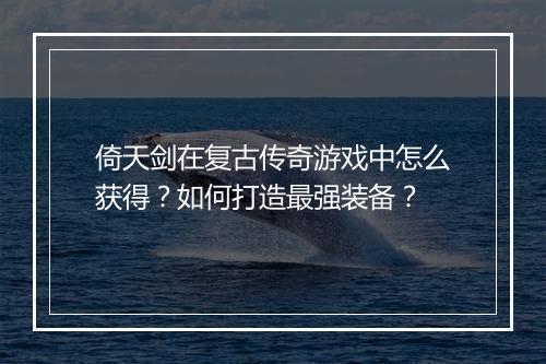 倚天剑在复古传奇游戏中怎么获得？如何打造最强装备？