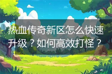 热血传奇新区怎么快速升级？如何高效打怪？