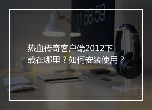 热血传奇客户端2012下载在哪里？如何安装使用？