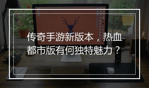 传奇手游新版本，热血都市版有何独特魅力？