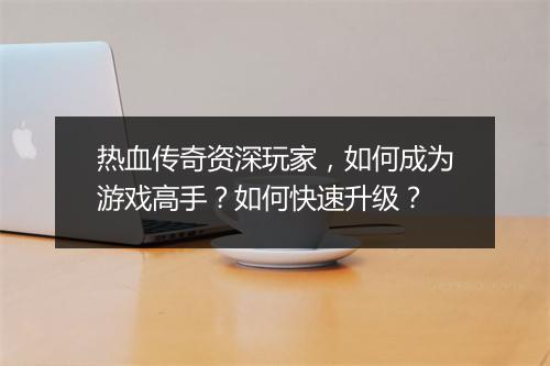 热血传奇资深玩家，如何成为游戏高手？如何快速升级？