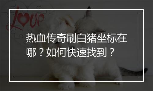 热血传奇刷白猪坐标在哪？如何快速找到？