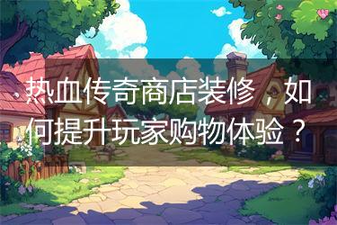 热血传奇商店装修，如何提升玩家购物体验？