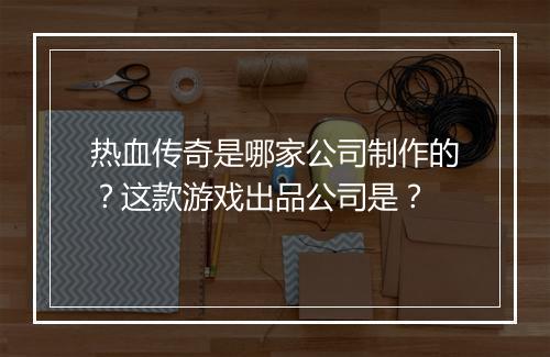 热血传奇是哪家公司制作的？这款游戏出品公司是？