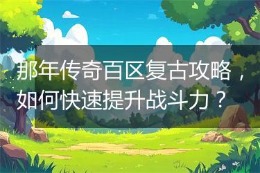 那年传奇百区复古攻略，如何快速提升战斗力？