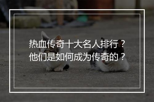热血传奇十大名人排行？他们是如何成为传奇的？