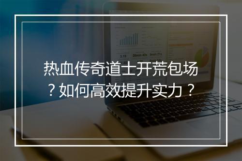 热血传奇道士开荒包场？如何高效提升实力？