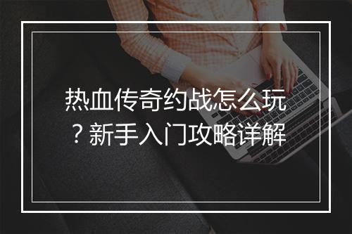 热血传奇约战怎么玩？新手入门攻略详解