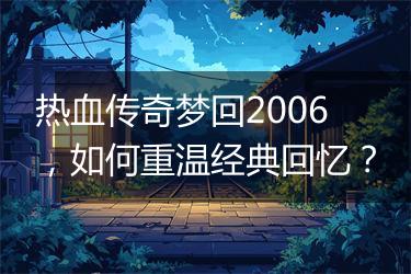 热血传奇梦回2006，如何重温经典回忆？