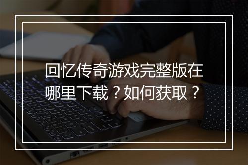 回忆传奇游戏完整版在哪里下载？如何获取？