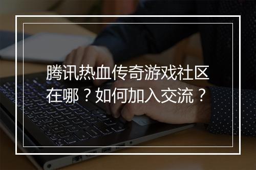 腾讯热血传奇游戏社区在哪？如何加入交流？
