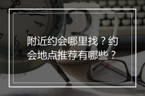 附近约会哪里找？约会地点推荐有哪些？