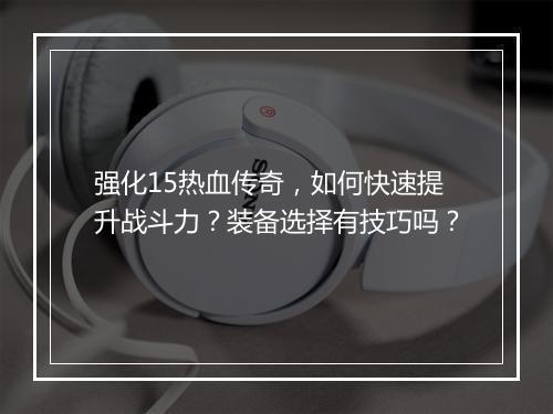 强化15热血传奇，如何快速提升战斗力？装备选择有技巧吗？