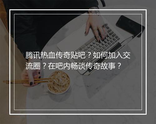 腾讯热血传奇贴吧？如何加入交流圈？在吧内畅谈传奇故事？