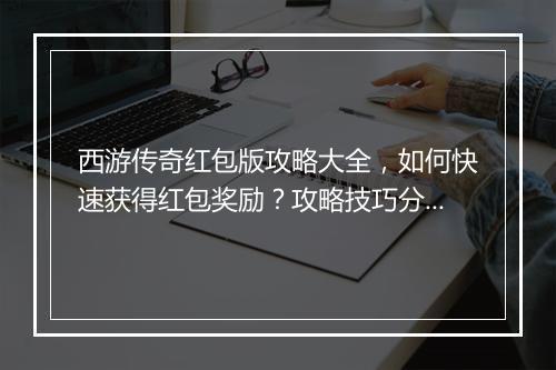 西游传奇红包版攻略大全，如何快速获得红包奖励？攻略技巧分享！