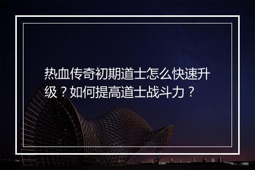 热血传奇初期道士怎么快速升级？如何提高道士战斗力？