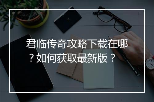 君临传奇攻略下载在哪？如何获取最新版？