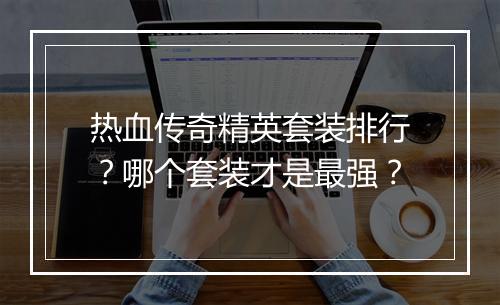 热血传奇精英套装排行？哪个套装才是最强？