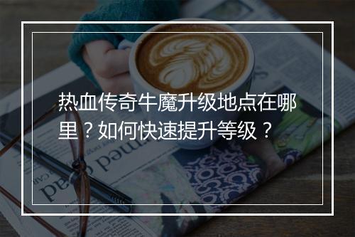热血传奇牛魔升级地点在哪里？如何快速提升等级？