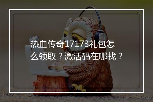 热血传奇17173礼包怎么领取？激活码在哪找？