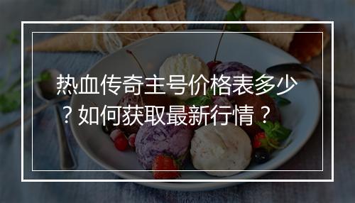 热血传奇主号价格表多少？如何获取最新行情？