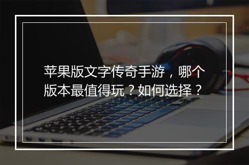 苹果版文字传奇手游，哪个版本最值得玩？如何选择？