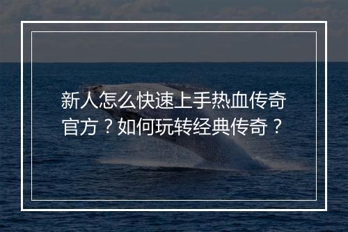 新人怎么快速上手热血传奇官方？如何玩转经典传奇？