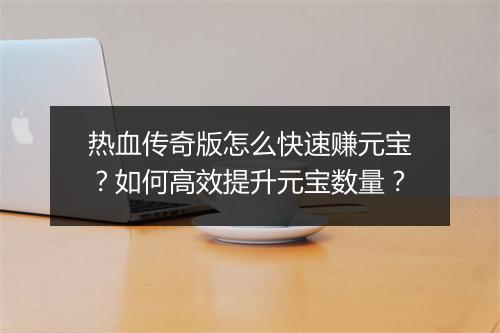 热血传奇版怎么快速赚元宝？如何高效提升元宝数量？